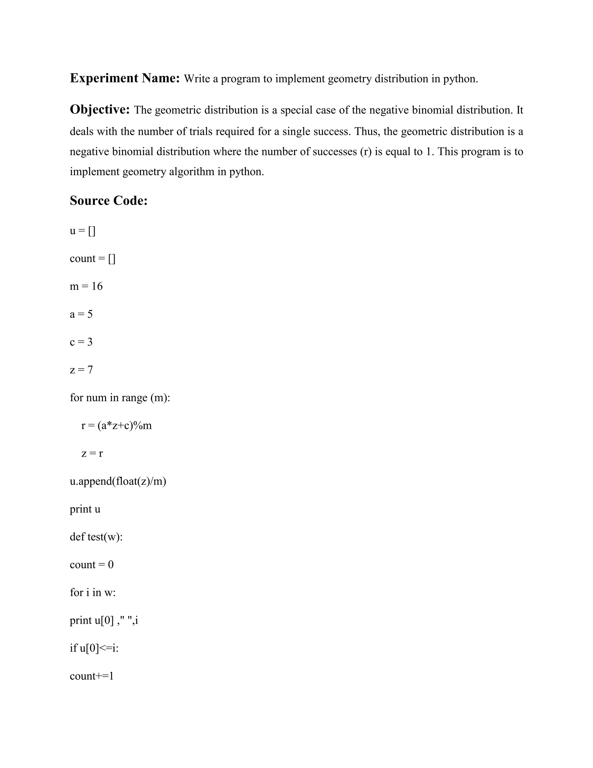 Experiment Name: Write a program to implement geometry distribution in python. Objective: The geometric distribution is a special case of the negative binomial distribution. It deals with the number of trials required for a single success. Thus, the geometric distribution is a negative binomial distribution where the number of successes (r) is equal to 1. This program is to implement geometry algorithm in python. Source Code: u = [] count = [] m = 16 a = 5 c = 3 z = 7 for num in range (m): r = (a*z+c)%m z = r u.append(float(z)/m) print u def test(w): count = 0 for i in w: print u[0] ," ",i if u[0]<=i: count+=1 