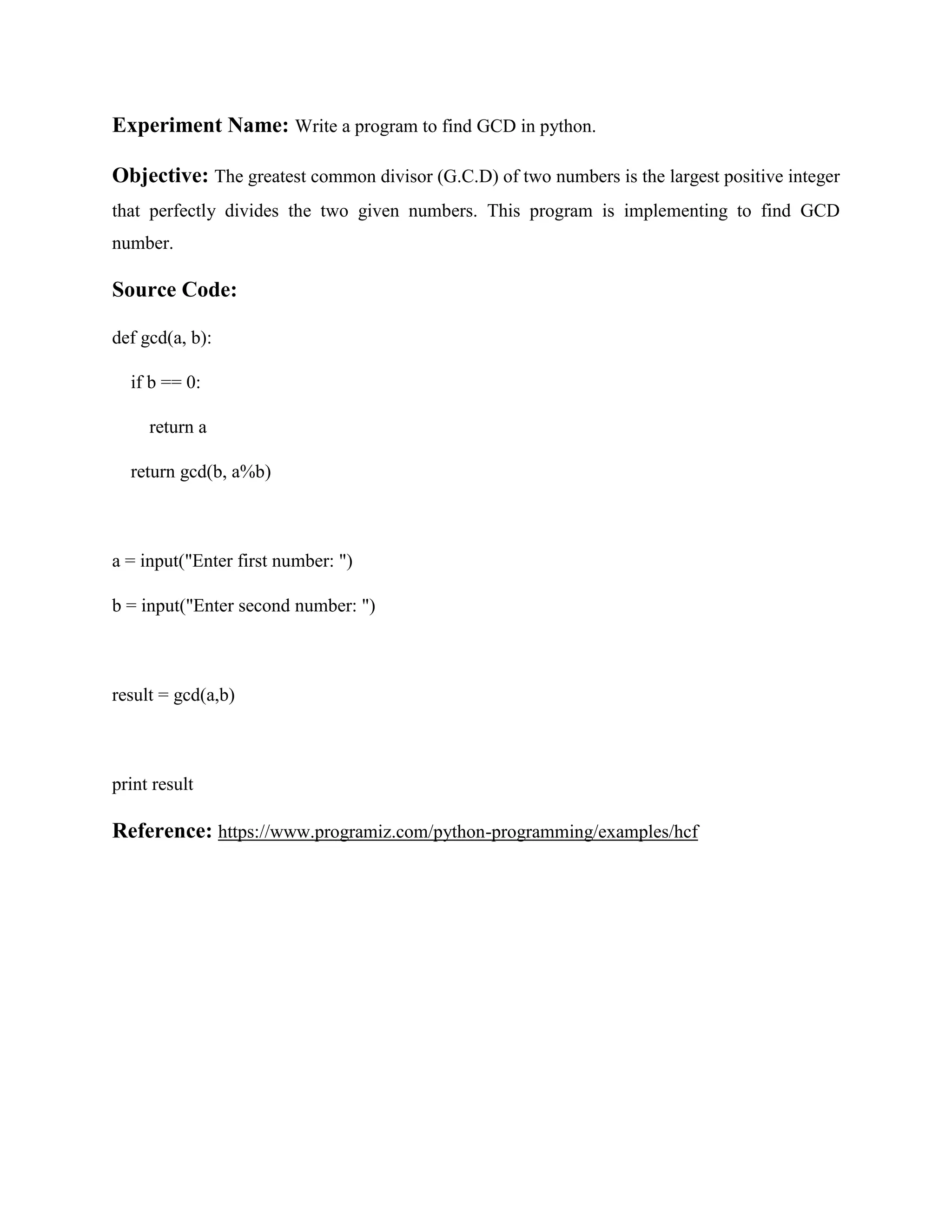 Experiment Name: Write a program to find GCD in python. Objective: The greatest common divisor (G.C.D) of two numbers is the largest positive integer that perfectly divides the two given numbers. This program is implementing to find GCD number. Source Code: def gcd(a, b): if b == 0: return a return gcd(b, a%b) a = input("Enter first number: ") b = input("Enter second number: ") result = gcd(a,b) print result Reference: https://www.programiz.com/python-programming/examples/hcf 