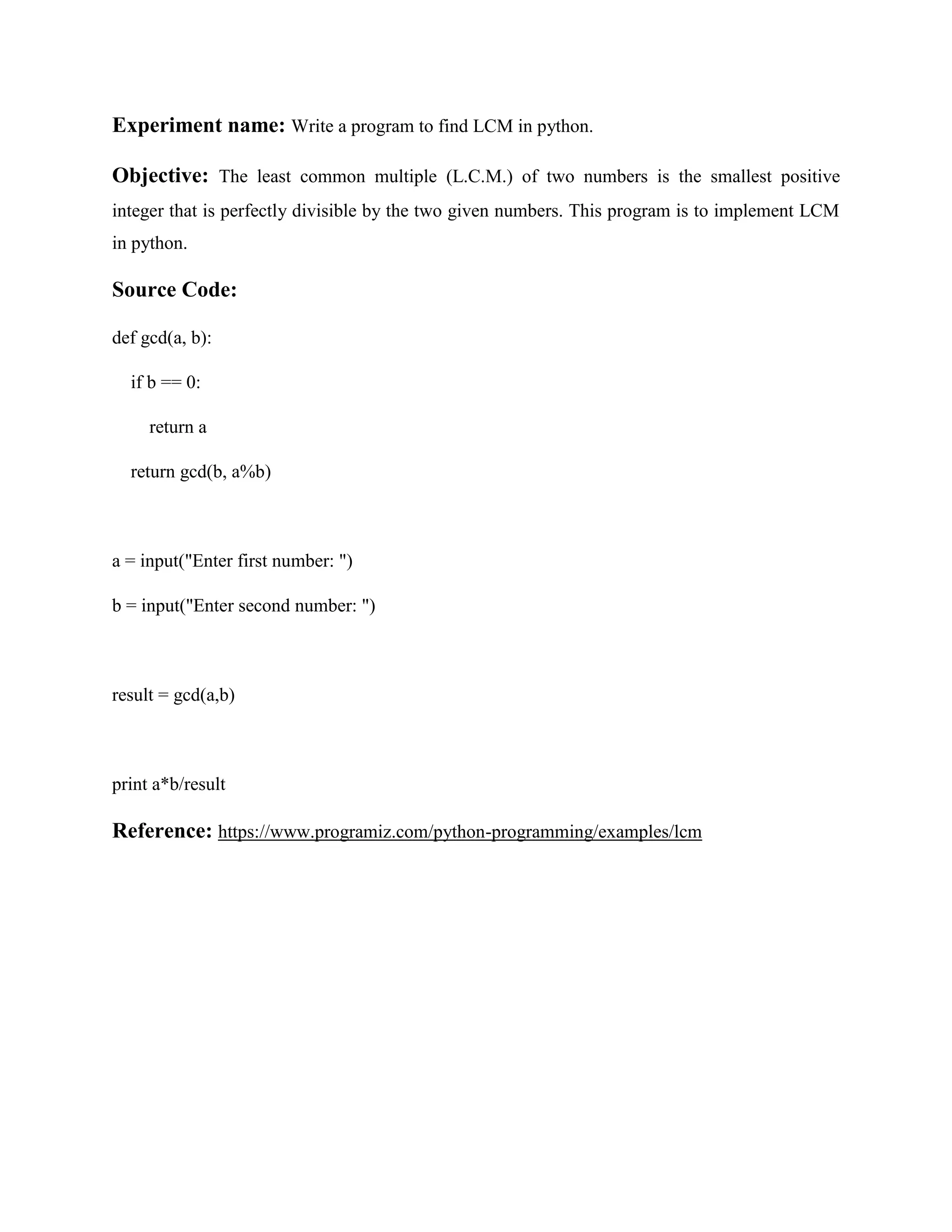 Experiment name: Write a program to find LCM in python. Objective: The least common multiple (L.C.M.) of two numbers is the smallest positive integer that is perfectly divisible by the two given numbers. This program is to implement LCM in python. Source Code: def gcd(a, b): if b == 0: return a return gcd(b, a%b) a = input("Enter first number: ") b = input("Enter second number: ") result = gcd(a,b) print a*b/result Reference: https://www.programiz.com/python-programming/examples/lcm 
