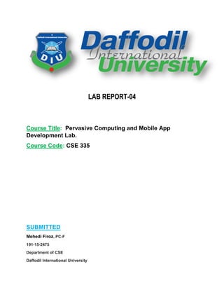 LAB REPORT-04
Course Title: Pervasive Computing and Mobile App
Development Lab.
Course Code: CSE 335
SUBMITTED
Mehedi Firoz, PC-F
191-15-2475
Department of CSE
Daffodil International University
 