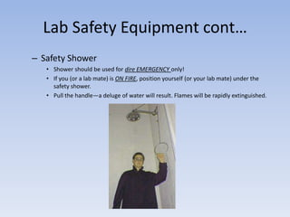Lab Safety Equipment cont…Safety ShowerShower should be used for dire EMERGENCY only! If you (or a lab mate) is ON FIRE, position yourself (or your lab mate) under the safety shower. Pull the handle—a deluge of water will result. Flames will be rapidly extinguished. 