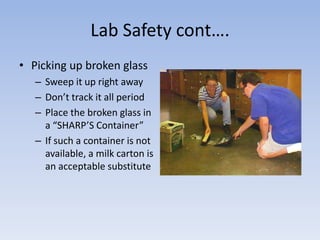 Lab Safety cont….Picking up broken glassSweep it up right awayDon’t track it all periodPlace the broken glass in a “SHARP’S Container”If such a container is not available, a milk carton is an acceptable substitute
