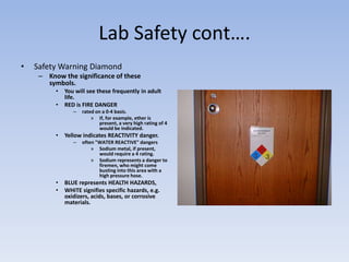 Lab Safety cont….Safety Warning DiamondKnow the significance of these symbols.You will see these frequently in adult life.RED is FIRE DANGERrated on a 0-4 basis.If, for example, ether is present, a very high rating of 4 would be indicated.Yellow indicates REACTIVITY danger.often "WATER REACTIVE" dangersSodium metal, if present, would require a 4 rating.Sodium represents a danger to firemen, who might come busting into this area with a high pressure hose.BLUE represents HEALTH HAZARDS,WHITE signifies specific hazards, e.g. oxidizers, acids, bases, or corrosive materials.
