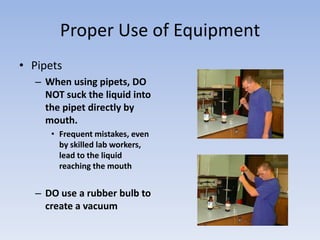 Proper Use of EquipmentPipetsWhen using pipets, DO NOT suck the liquid into the pipet directly by mouth.Frequent mistakes, even by skilled lab workers, lead to the liquid reaching the mouthDO use a rubber bulb to create a vacuum