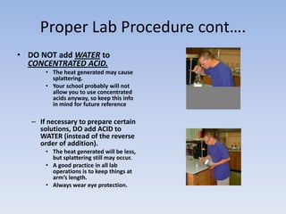 Proper Lab Procedure cont….DO NOT add WATER to CONCENTRATED ACID. The heat generated may cause splattering.Your school probably will not allow you to use concentrated acids anyway, so keep this info in mind for future referenceIf necessary to prepare certain solutions, DO add ACID to WATER (instead of the reverse order of addition).The heat generated will be less, but splattering still may occur.A good practice in all lab operations is to keep things at arm’s length.Always wear eye protection.