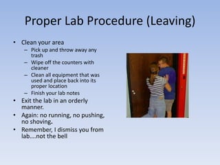Proper Lab Procedure (Leaving)Clean your areaPick up and throw away any trashWipe off the counters with cleanerClean all equipment that was used and place back into its proper locationFinish your lab notesExit the lab in an orderly manner. Again: no running, no pushing, no shoving.Remember, I dismiss you from lab….not the bell
