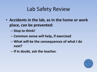 Lab Safety ReviewAccidents in the lab, as in the home or work place, can be prevented:Stop to think!Common sense will help, if exercisedWhat will be the consequences of what I do next?If in doubt, ask the teacher.