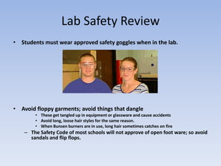 Lab Safety ReviewStudents must wear approved safety goggles when in the lab. Avoid floppy garments; avoid things that dangle   These get tangled up in equipment or glassware and cause accidentsAvoid long, loose hair styles for the same reason.When Bunsen burners are in use, long hair sometimes catches on fireThe Safety Code of most schools will not approve of open foot ware; so avoid sandals and flip flops.
