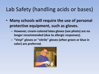 Lab Safety (handling acids or bases)Many schools will require the use of personal protective equipment, such as gloves. However, cream-colored latex gloves (see photo) are no longer recommended (due to allergic responses)."Vinyl" gloves or "nitrile" gloves (often green or blue in color) are preferred.