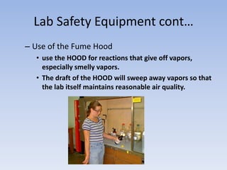 Lab Safety Equipment cont…Use of the Fume Hooduse the HOOD for reactions that give off vapors, especially smelly vapors.The draft of the HOOD will sweep away vapors so that the lab itself maintains reasonable air quality. 