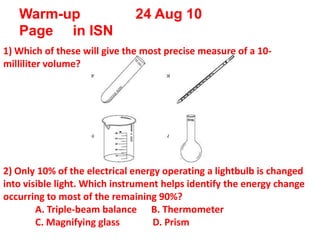 Warm-up              24 Aug 10Page     in ISN 1) Which of these will give the most precise measure of a 10-milliliter volume? 2) Only 10% of the electrical energy operating a lightbulbis changed into visible light. Which instrument helps identify the energy change occurring to most of the remaining 90%? 	A. Triple-beam balance      B. Thermometer 				C. Magnifying glass          D. Prism 