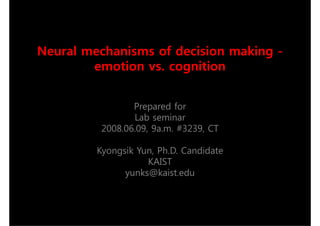 Neural mechanisms of decision making -
        emotion vs. cognition


                Prepared for
                Lab seminar
         2008 06 09 9a.m. #3239, CT
         2008.06.09, 9    #3239

         Kyongsik Yun Ph D Candidate
                  Yun, Ph.D.
                    KAIST
               yunks@kaist.edu