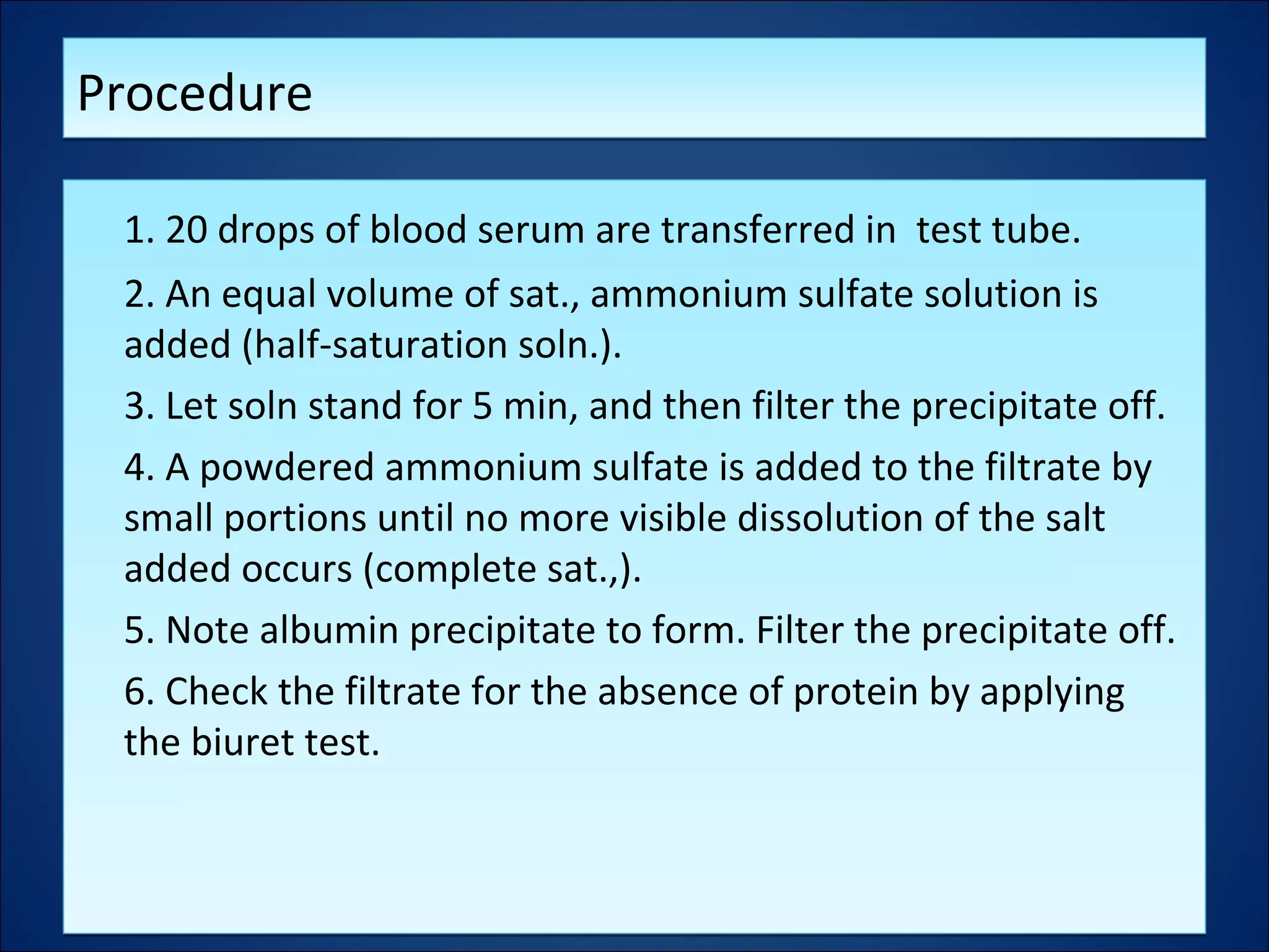 ProcedureProcedure
1. 20 drops of blood serum are transferred in test tube.
2. An equal volume of sat., ammonium sulfate solution is
added (half-saturation soln.).
3. Let soln stand for 5 min, and then filter the precipitate off.
4. A powdered ammonium sulfate is added to the filtrate by
small portions until no more visible dissolution of the salt
added occurs (complete sat.,).
5. Note albumin precipitate to form. Filter the precipitate off.
6. Check the filtrate for the absence of protein by applying
the biuret test.
1. 20 drops of blood serum are transferred in test tube.
2. An equal volume of sat., ammonium sulfate solution is
added (half-saturation soln.).
3. Let soln stand for 5 min, and then filter the precipitate off.
4. A powdered ammonium sulfate is added to the filtrate by
small portions until no more visible dissolution of the salt
added occurs (complete sat.,).
5. Note albumin precipitate to form. Filter the precipitate off.
6. Check the filtrate for the absence of protein by applying
the biuret test.
 