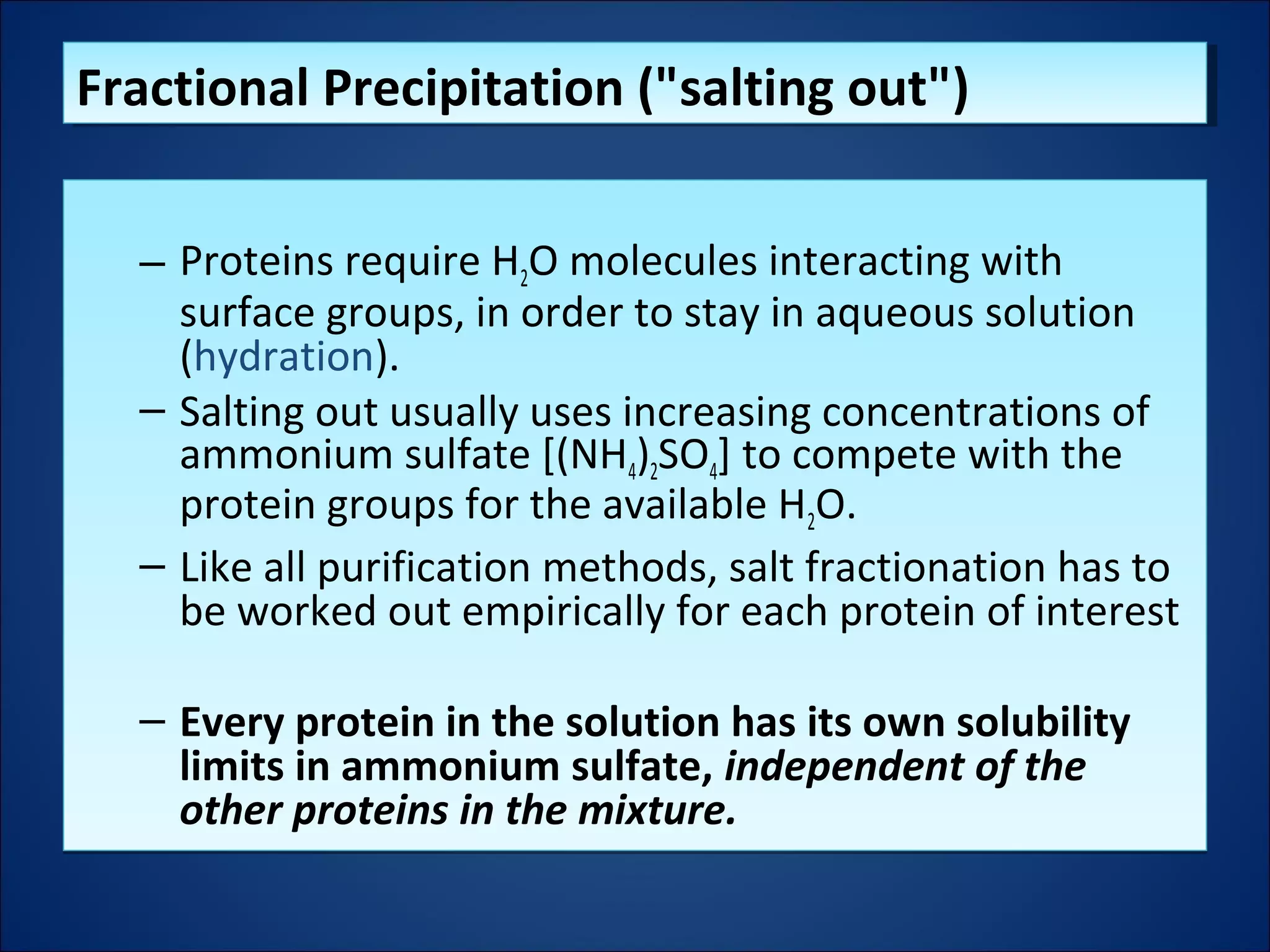 – Proteins require H2O molecules interacting with
surface groups, in order to stay in aqueous solution
(hydration).
– Salting out usually uses increasing concentrations of
ammonium sulfate [(NH4)2SO4] to compete with the
protein groups for the available H2O.
– Like all purification methods, salt fractionation has to
be worked out empirically for each protein of interest
– Every protein in the solution has its own solubility
limits in ammonium sulfate, independent of the
other proteins in the mixture.
– Proteins require H2O molecules interacting with
surface groups, in order to stay in aqueous solution
(hydration).
– Salting out usually uses increasing concentrations of
ammonium sulfate [(NH4)2SO4] to compete with the
protein groups for the available H2O.
– Like all purification methods, salt fractionation has to
be worked out empirically for each protein of interest
– Every protein in the solution has its own solubility
limits in ammonium sulfate, independent of the
other proteins in the mixture.
Fractional Precipitation ("salting out")Fractional Precipitation ("salting out")
 