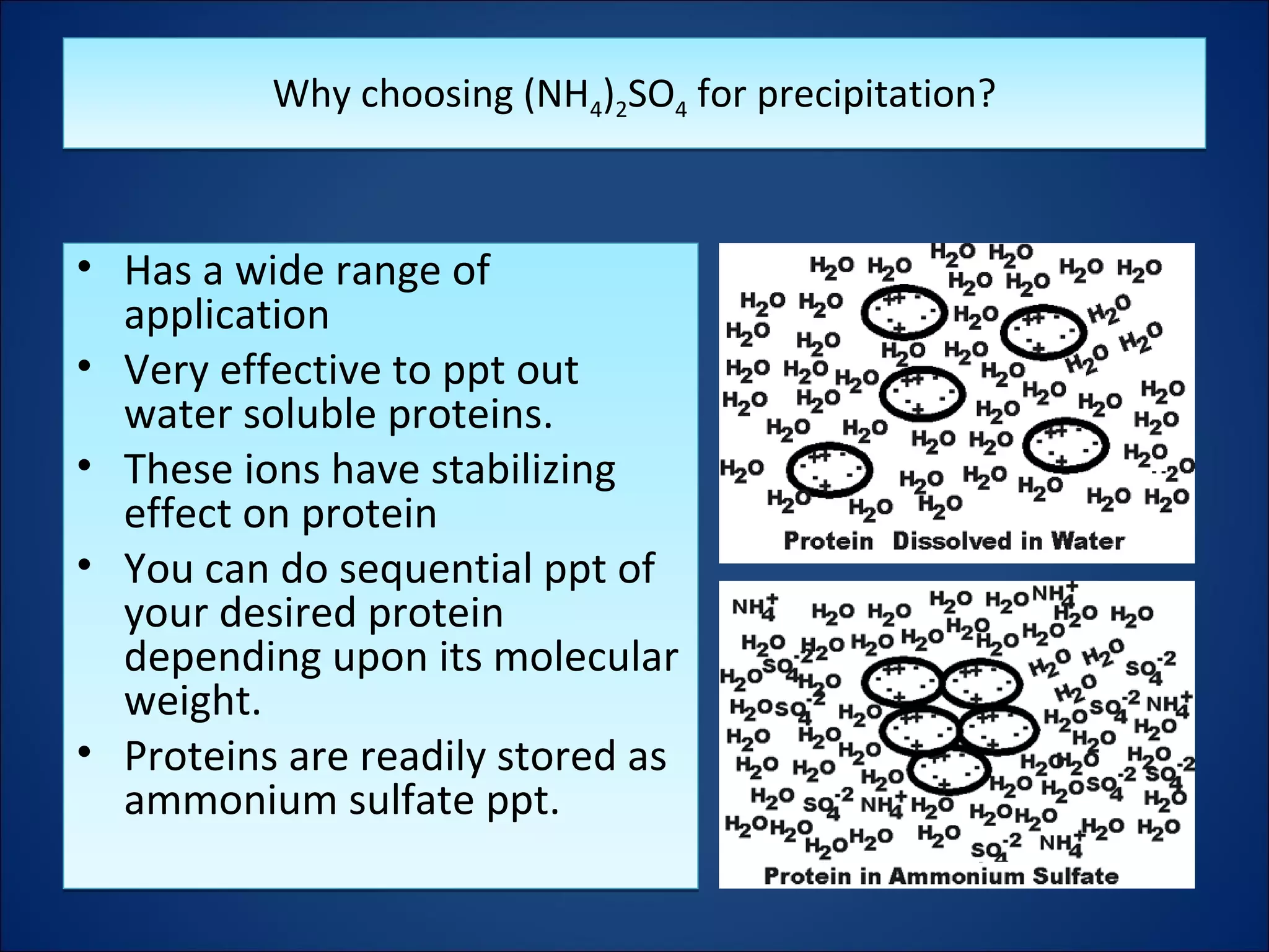 Why choosing (NH4)2SO4 for precipitation?Why choosing (NH4)2SO4 for precipitation?
• Has a wide range of
application
• Very effective to ppt out
water soluble proteins.
• These ions have stabilizing
effect on protein
• You can do sequential ppt of
your desired protein
depending upon its molecular
weight.
• Proteins are readily stored as
ammonium sulfate ppt.
• Has a wide range of
application
• Very effective to ppt out
water soluble proteins.
• These ions have stabilizing
effect on protein
• You can do sequential ppt of
your desired protein
depending upon its molecular
weight.
• Proteins are readily stored as
ammonium sulfate ppt.
 