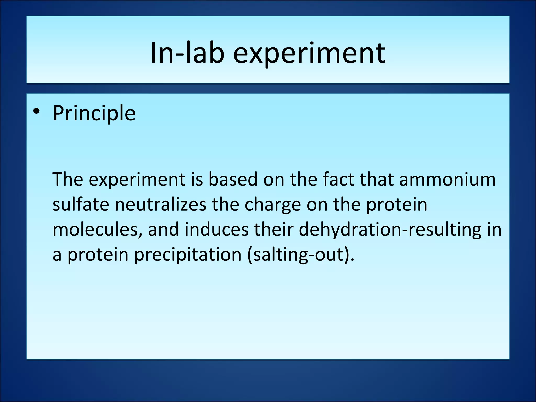 In-lab experimentIn-lab experiment
• Principle
The experiment is based on the fact that ammonium
sulfate neutralizes the charge on the protein
molecules, and induces their dehydration-resulting in
a protein precipitation (salting-out).
• Principle
The experiment is based on the fact that ammonium
sulfate neutralizes the charge on the protein
molecules, and induces their dehydration-resulting in
a protein precipitation (salting-out).
 