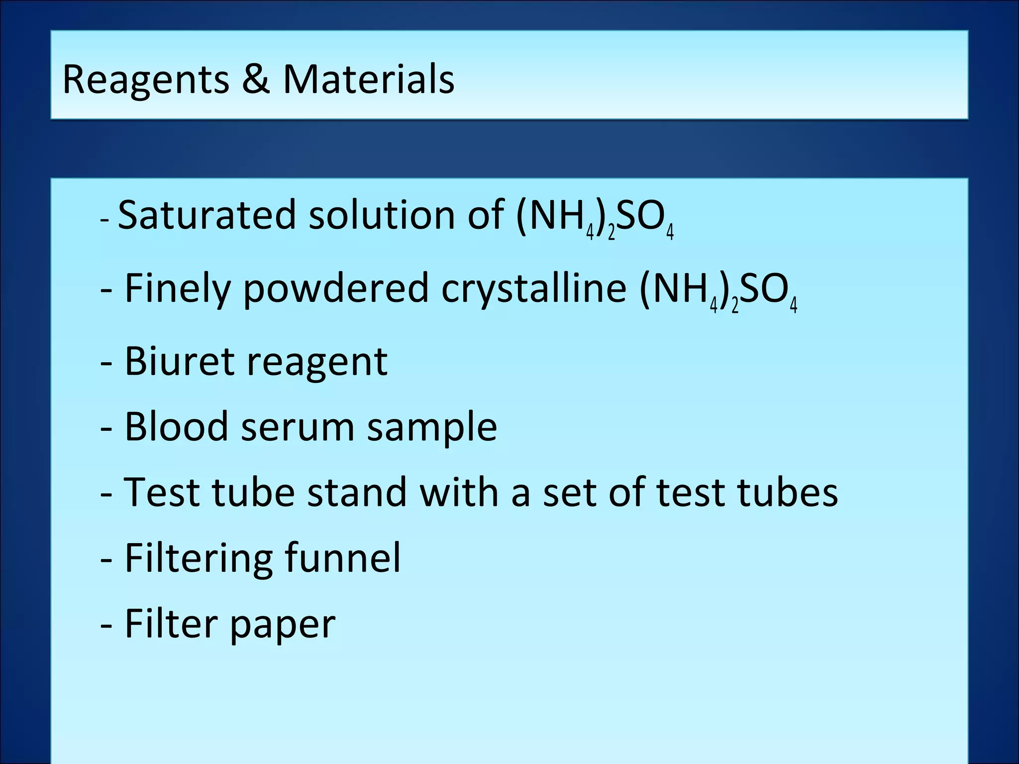 Reagents & MaterialsReagents & Materials
- Saturated solution of (NH4)2SO4
- Finely powdered crystalline (NH4)2SO4
- Biuret reagent
- Blood serum sample
- Test tube stand with a set of test tubes
- Filtering funnel
- Filter paper
- Saturated solution of (NH4)2SO4
- Finely powdered crystalline (NH4)2SO4
- Biuret reagent
- Blood serum sample
- Test tube stand with a set of test tubes
- Filtering funnel
- Filter paper
 