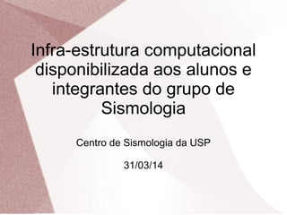 Infra-estrutura computacional 
disponibilizada aos alunos e 
integrantes do grupo de 
Sismologia 
Centro de Sismologia da USP 
31/03/14 
 