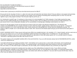 De:Linus Benedict Torvalds (torvalds@...)
Assunto:[comp.os.minix] Free minix-like kernel sources for 386-AT
Newsgroups:comp.archives
Data:1991-10-05 09:24:25 PST

Archive-name: auto/comp.os.minix/Free-minix-like-kernel-sources-for-386-AT

Do you pine for the nice days of minix-1.1, when men were men and wrote their own device drivers? Are you without a nice project and just dying
to cut your teeth on a OS you can try to modify for your needs? Are you finding it frustrating when everything works on minix? No more all-
nighters to get a nifty program working? Then this post might be just for you :-)

As I mentioned a month(?) ago, I'm working on a free version of a minix-lookalike for AT-386 computers. It has finally reached the stage
where it's even usable (though may not be depending on what you want), and I am willing to put out the sources for wider distribution. It is
just version 0.02 (+1 (very small) patch already), but I've successfully run bash/gcc/gnu-make/gnu-sed/compress etc under it.

Sources for this pet project of mine can be found at nic.funet.fi (128.214.6.100) in the directory /pub/OS/Linux. The directory also
contains some README-file and a couple of binaries to work under linux (bash, update and gcc, what more can you ask for :-). Full kernel
source is provided, as no minix code has been used. Library sources are only partially free, so that cannot be distributed currently. The
system is able to compile "as-is" and has been known to work. Heh. Sources to the binaries (bash and gcc) can be found at the same place in
/pub/gnu.

ALERT! WARNING! NOTE! These sources still need minix-386 to be compiled (and gcc-1.40, possibly 1.37.1, haven't tested), and you need minix to
set it up if you want to run it, so it is not yet a standalone system for those of you without minix. I'm working on it. You also need to be
something of a hacker to set it up (?), so for those hoping for an alternative to minix-386, please ignore me. It is currently meant for hackers
 interested in operating systems and 386's with access to minix.

The system needs an AT-compatible harddisk (IDE is fine) and EGA/VGA. If you are still interested, please ftp the README/RELNOTES, and/or
mail me for additional info.

I can (well, almost) hear you asking yourselves "why?". Hurd will be out in a year (or two, or next month, who knows), and I've already got
minix. This is a program for hackers by a hacker. I've enjouyed doing it, and somebody might enjoy looking at it and even modifying it for
their own needs. It is still small enough to understand, use and modify, and I'm looking forward to any comments you might have.

I'm also interested in hearing from anybody who has written any of the utilities/library functions for minix. If your efforts are freely
distributable (under copyright or even public domain), I'd like to hear from you, so I can add them to the system. I'm using Earl Chews estdio
right now (thanks for a nice and working system Earl), and similar works will be very wellcome. Your (C)'s will of course be left intact. Drop me
a line if you are willing to let me use your code.
 