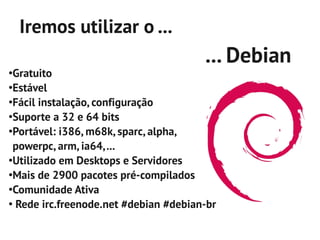 Iremos utilizar o ...
                                       ... Debian
●
 Gratuito
●
 Estável
●
 Fácil instalação, configuração
●
 Suporte a 32 e 64 bits
●
 Portável: i386, m68k, sparc, alpha,
 powerpc, arm, ia64, ...
●
 Utilizado em Desktops e Servidores
●
 Mais de 2900 pacotes pré-compilados
●
 Comunidade Ativa
●
  Rede irc.freenode.net #debian #debian-br
 
