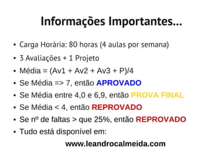 Informações Importantes...
●   Carga Horária: 80 horas (4 aulas por semana)
●   3 Avaliações + 1 Projeto
●   Média = (Av1 + Av2 + Av3 + P)/4
●   Se Média => 7, então APROVADO
●   Se Média entre 4,0 e 6,9, então PROVA FINAL
●   Se Média < 4, então REPROVADO
●   Se nº de faltas > que 25%, então REPROVADO
●   Tudo está disponível em:
                 www.leandrocalmeida.com
 