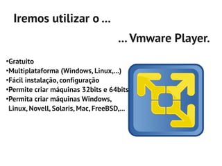 Iremos utilizar o ...
                                     ... Vmware Player.
●
 Gratuito
●
 Multiplataforma (Windows, Linux,...)
●
 Fácil instalação, configuração
●
 Permite criar máquinas 32bits e 64bits
●
 Permita criar máquinas Windows,
 Linux, Novell, Solaris, Mac, FreeBSD,...
 