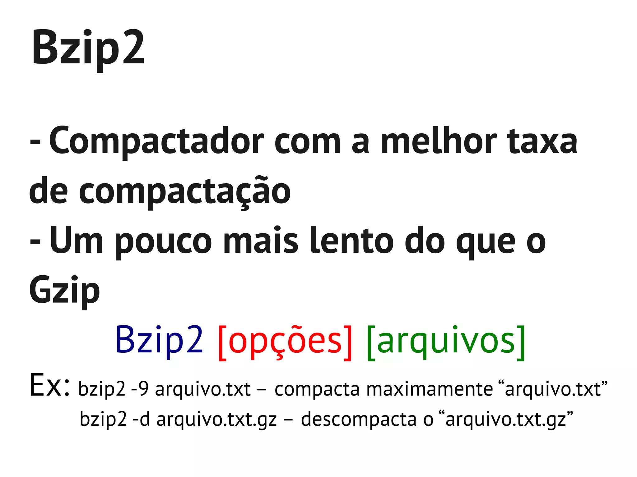 Bzip2
- Compactador com a melhor taxa
de compactação
- Um pouco mais lento do que o
Gzip
     Bzip2 [opções] [arquivos]
Ex: bzip2 -9 arquivo.txt – compacta maximamente “arquivo.txt”
     bzip2 -d arquivo.txt.gz – descompacta o “arquivo.txt.gz”
 