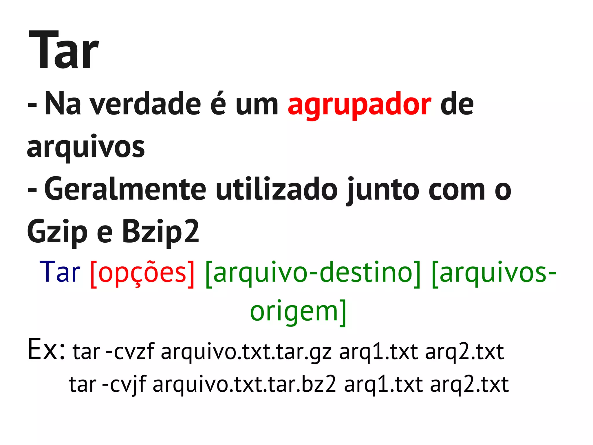 Tar
- Na verdade é um agrupador de
arquivos
- Geralmente utilizado junto com o
Gzip e Bzip2
 Tar [opções] [arquivo-destino] [arquivos-
                       origem]
Ex: tar -cvzf arquivo.txt.tar.gz arq1.txt arq2.txt
   tar -cvjf arquivo.txt.tar.bz2 arq1.txt arq2.txt
 