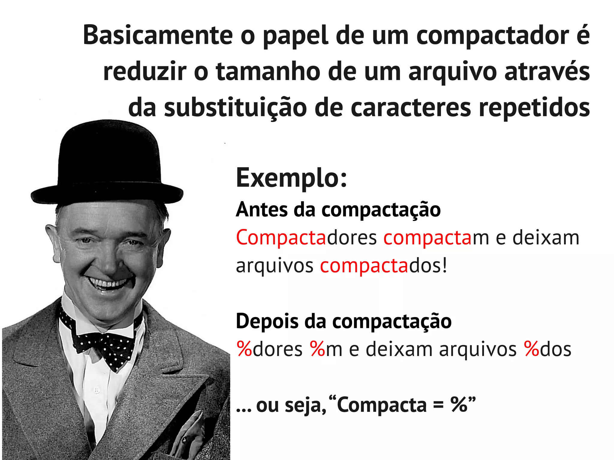 Basicamente o papel de um compactador é
 reduzir o tamanho de um arquivo através
   da substituição de caracteres repetidos

            Exemplo:
            Antes da compactação
            Compactadores compactam e deixam
            arquivos compactados!

            Depois da compactação
            %dores %m e deixam arquivos %dos

            ... ou seja, “Compacta = %”
 