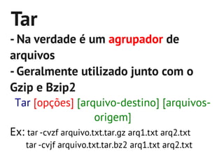 Tar
- Na verdade é um agrupador de
arquivos
- Geralmente utilizado junto com o
Gzip e Bzip2
 Tar [opções] [arquivo-destino] [arquivos-
                       origem]
Ex: tar -cvzf arquivo.txt.tar.gz arq1.txt arq2.txt
   tar -cvjf arquivo.txt.tar.bz2 arq1.txt arq2.txt
 