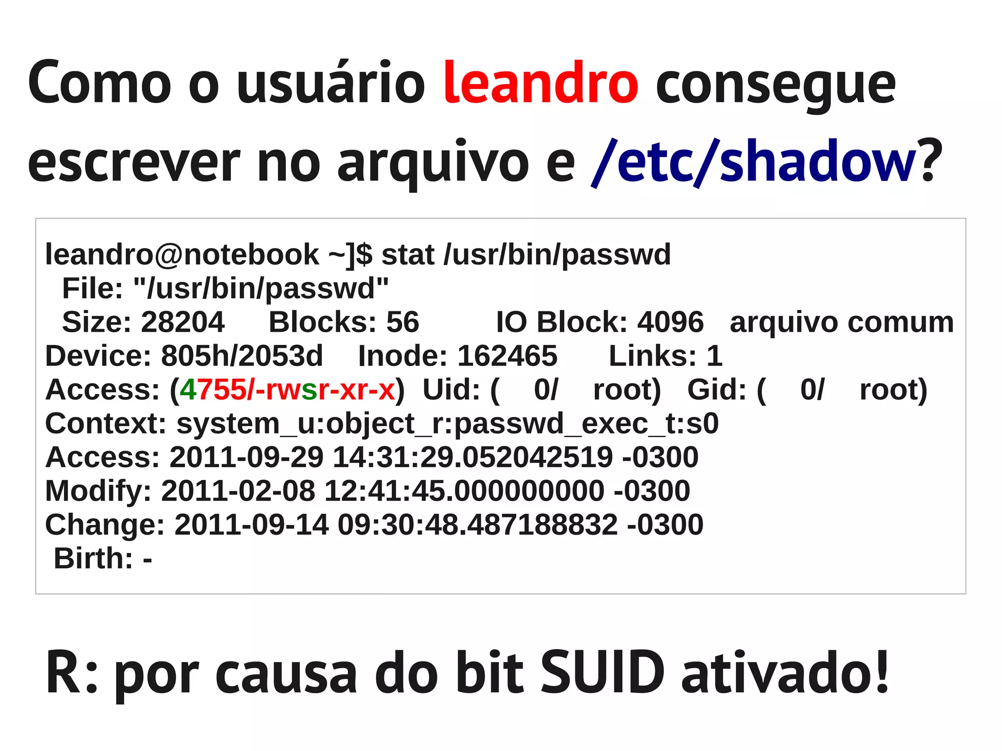 Como o usuário leandro consegue
escrever no arquivo e /etc/shadow?
leandro@notebook ~]$ stat /usr/bin/passwd
  File: "/usr/bin/passwd"
  Size: 28204 Blocks: 56        IO Block: 4096 arquivo comum
Device: 805h/2053d Inode: 162465       Links: 1
Access: (4755/-rwsr-xr-x) Uid: ( 0/ root) Gid: ( 0/ root)
Context: system_u:object_r:passwd_exec_t:s0
Access: 2011-09-29 14:31:29.052042519 -0300
Modify: 2011-02-08 12:41:45.000000000 -0300
Change: 2011-09-14 09:30:48.487188832 -0300
 Birth: -



R: por causa do bit SUID ativado!
 