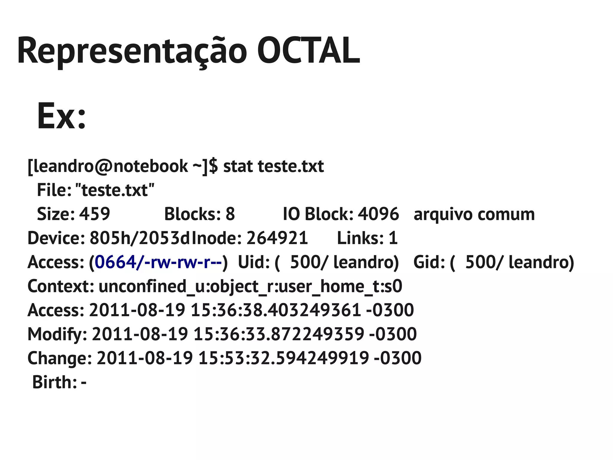 Representação OCTAL
 Ex:
[leandro@notebook ~]$ stat teste.txt
  File: "teste.txt"
  Size: 459         Blocks: 8   IO Block: 4096 arquivo comum
Device: 805h/2053dInode: 264921        Links: 1
Access: (0664/-rw-rw-r--) Uid: ( 500/ leandro) Gid: ( 500/ leandro)
Context: unconfined_u:object_r:user_home_t:s0
Access: 2011-08-19 15:36:38.403249361 -0300
Modify: 2011-08-19 15:36:33.872249359 -0300
Change: 2011-08-19 15:53:32.594249919 -0300
 Birth: -
 