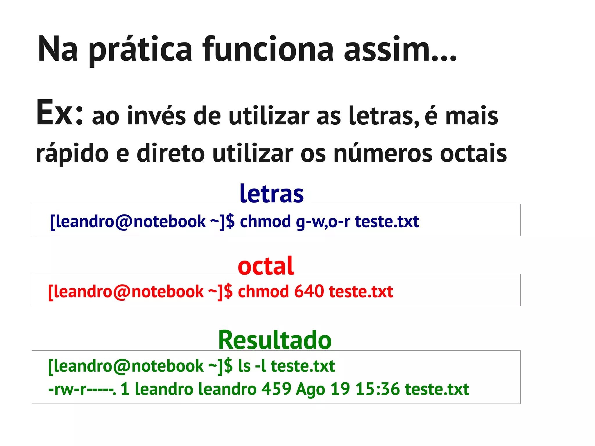 Na prática funciona assim...
Ex: ao invés de utilizar as letras, é mais
rápido e direto utilizar os números octais
                          letras
 [leandro@notebook ~]$ chmod g-w,o-r teste.txt

                          octal
 [leandro@notebook ~]$ chmod 640 teste.txt

                       Resultado
 [leandro@notebook ~]$ ls -l teste.txt
 -rw-r-----. 1 leandro leandro 459 Ago 19 15:36 teste.txt
 
