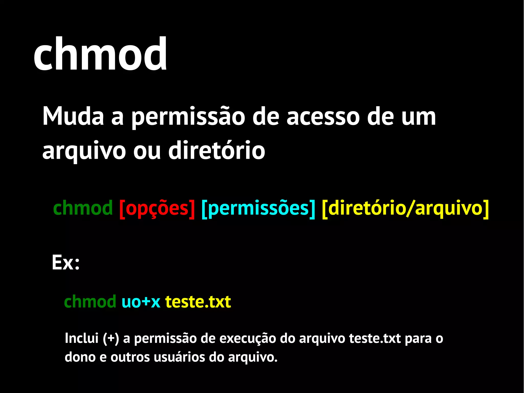 chmod
Muda a permissão de acesso de um
arquivo ou diretório

chmod [opções] [permissões] [diretório/arquivo]

Ex:
 chmod uo+x teste.txt
 Inclui (+) a permissão de execução do arquivo teste.txt para o
 dono e outros usuários do arquivo.
 