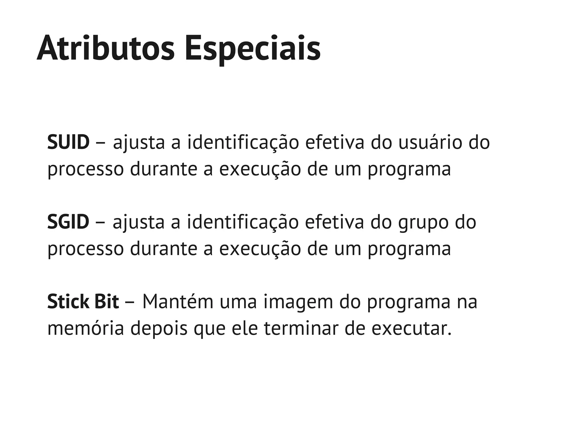 Atributos Especiais

SUID – ajusta a identificação efetiva do usuário do
processo durante a execução de um programa

SGID – ajusta a identificação efetiva do grupo do
processo durante a execução de um programa

Stick Bit – Mantém uma imagem do programa na
memória depois que ele terminar de executar.
 