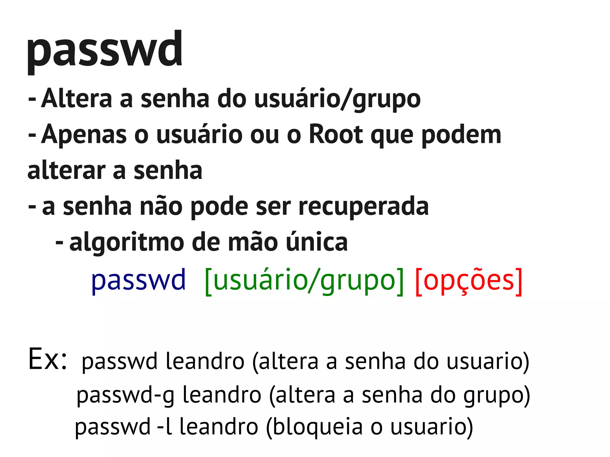 passwd
- Altera a senha do usuário/grupo
- Apenas o usuário ou o Root que podem
alterar a senha
- a senha não pode ser recuperada
   - algoritmo de mão única
     passwd [usuário/grupo] [opções]

Ex: passwd leandro (altera a senha do usuario)
    passwd-g leandro (altera a senha do grupo)
    passwd -l leandro (bloqueia o usuario)
 