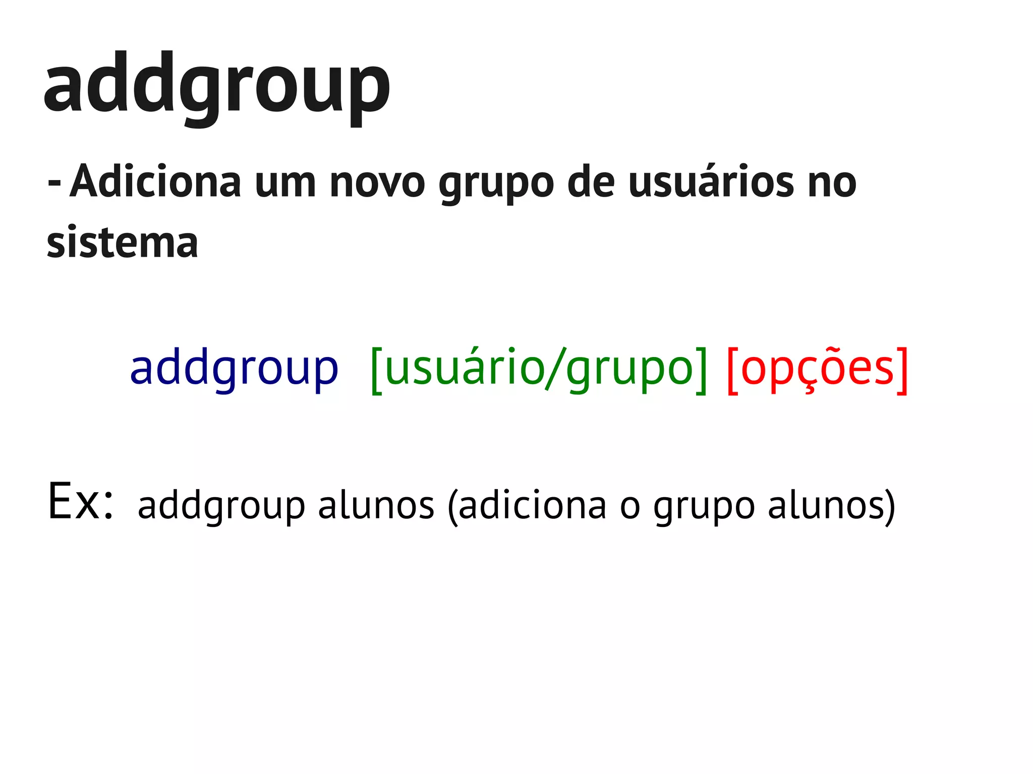 addgroup
- Adiciona um novo grupo de usuários no
sistema

    addgroup [usuário/grupo] [opções]

Ex: addgroup alunos (adiciona o grupo alunos)
 