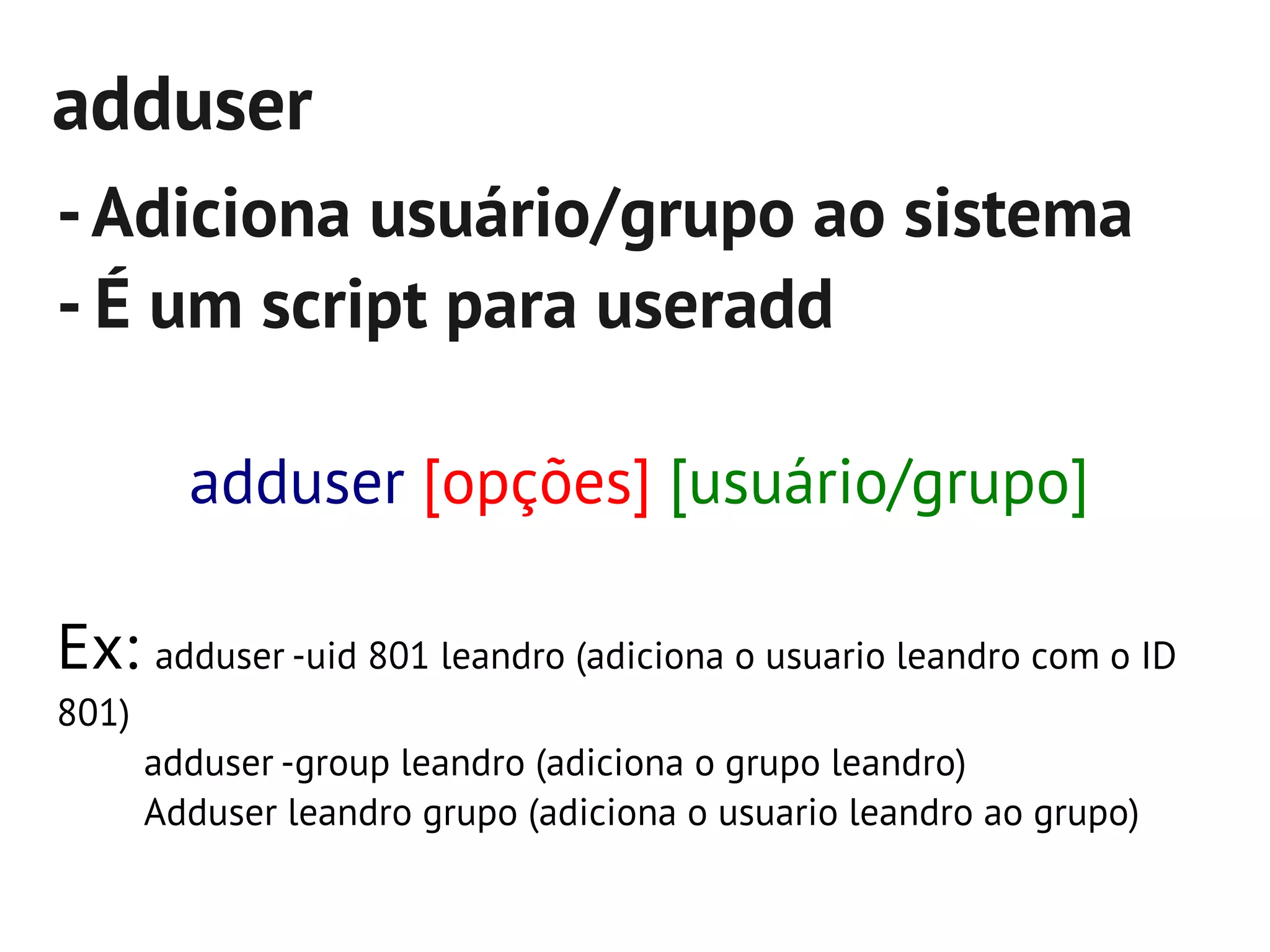 adduser
- Adiciona usuário/grupo ao sistema
- É um script para useradd

         adduser [opções] [usuário/grupo]

Ex: adduser -uid 801 leandro (adiciona o usuario leandro com o ID
801)
       adduser -group leandro (adiciona o grupo leandro)
       Adduser leandro grupo (adiciona o usuario leandro ao grupo)
 
