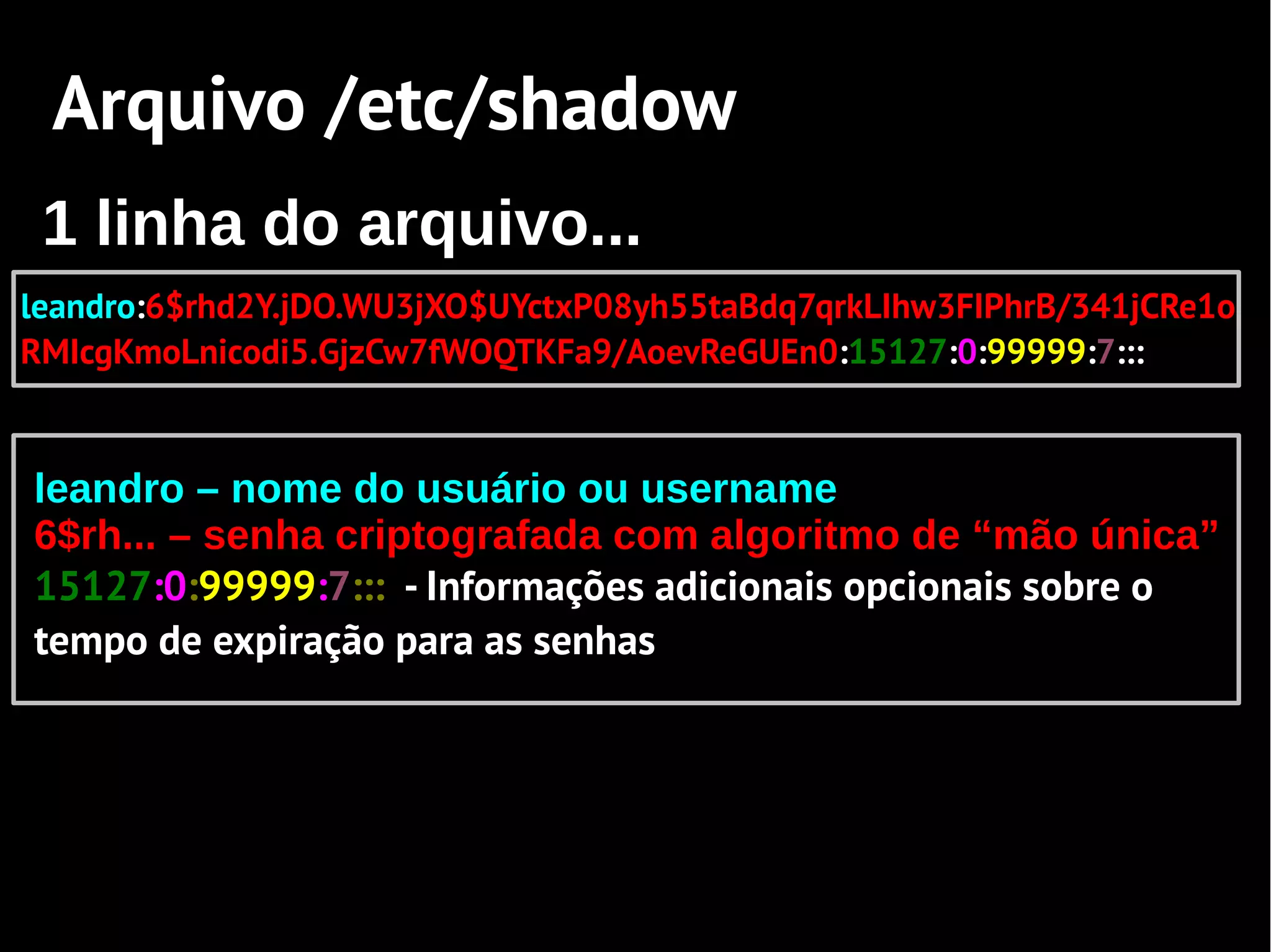 Arquivo /etc/shadow
 1 linha do arquivo...
leandro:6$rhd2Y.jDO.WU3jXO$UYctxP08yh55taBdq7qrkLIhw3FIPhrB/341jCRe1o
RMIcgKmoLnicodi5.GjzCw7fWOQTKFa9/AoevReGUEn0:15127:0:99999:7:::


leandro – nome do usuário ou username
6$rh... – senha criptografada com algoritmo de “mão única”
15127:0:99999:7::: - Informações adicionais opcionais sobre o
tempo de expiração para as senhas
 