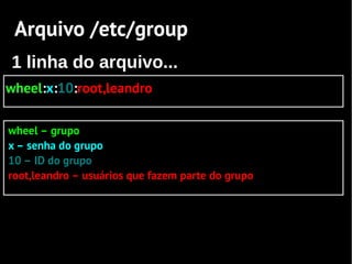 Arquivo /etc/group
1 linha do arquivo...
wheel:x:10:root,leandro

wheel – grupo
x – senha do grupo
10 – ID do grupo
root,leandro – usuários que fazem parte do grupo
 