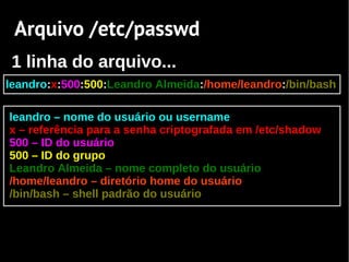 Arquivo /etc/passwd
 1 linha do arquivo...
leandro:x:500:500:Leandro Almeida:/home/leandro:/bin/bash

leandro – nome do usuário ou username
x – referência para a senha criptografada em /etc/shadow
500 – ID do usuário
500 – ID do grupo
Leandro Almeida – nome completo do usuário
/home/leandro – diretório home do usuário
/bin/bash – shell padrão do usuário
 