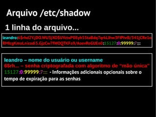 Arquivo /etc/shadow
 1 linha do arquivo...
leandro:6$rhd2Y.jDO.WU3jXO$UYctxP08yh55taBdq7qrkLIhw3FIPhrB/341jCRe1o
RMIcgKmoLnicodi5.GjzCw7fWOQTKFa9/AoevReGUEn0:15127:0:99999:7:::


leandro – nome do usuário ou username
6$rh... – senha criptografada com algoritmo de “mão única”
15127:0:99999:7::: - Informações adicionais opcionais sobre o
tempo de expiração para as senhas
 