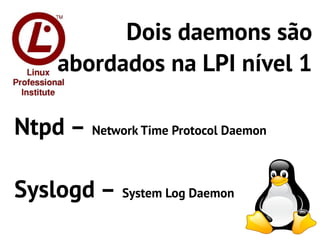 Dois daemons são
     abordados na LPI nível 1

Ntpd – Network Time Protocol Daemon

Syslogd – System Log Daemon
 