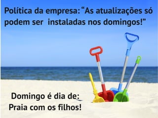 Política da empresa: “As atualizações só
podem ser instaladas nos domingos!”




  Domingo é dia de:
 Praia com os filhos!
 