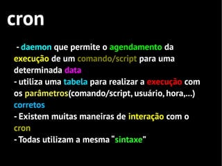 cron
 - daemon que permite o agendamento da
execução de um comando/script para uma
determinada data
- utiliza uma tabela para realizar a execução com
os parâmetros(comando/script, usuário, hora,...)
corretos
- Existem muitas maneiras de interação com o
cron
- Todas utilizam a mesma “sintaxe”
 