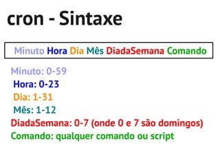 cron - Sintaxe
Minuto Hora Dia Mês DiadaSemana Comando

Minuto: 0-59
Hora: 0-23
Dia: 1-31
Mês: 1-12
DiadaSemana: 0-7 (onde 0 e 7 são domingos)
Comando: qualquer comando ou script
 