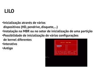 LILO
●
 Inicialização através de vários
 dispositivos (HD, pendrive, disquete,...)
●
 Instalação na MBR ou no setor de inicialização de uma partição
●
 Possibilidade de inicialização de várias configurações
 de kernel diferentes
●
 Interativo
●
 Antigo
 