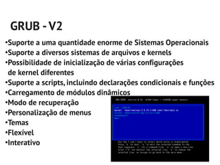 GRUB - V2
●
 Suporte a uma quantidade enorme de Sistemas Operacionais
●
 Suporte a diversos sistemas de arquivos e kernels
●
 Possibilidade de inicialização de várias configurações
 de kernel diferentes
●
 Suporte a scripts, incluindo declarações condicionais e funções
●
 Carregamento de módulos dinâmicos
●
 Modo de recuperação
●
 Personalização de menus
●
 Temas
●
 Flexível
●
 Interativo
 