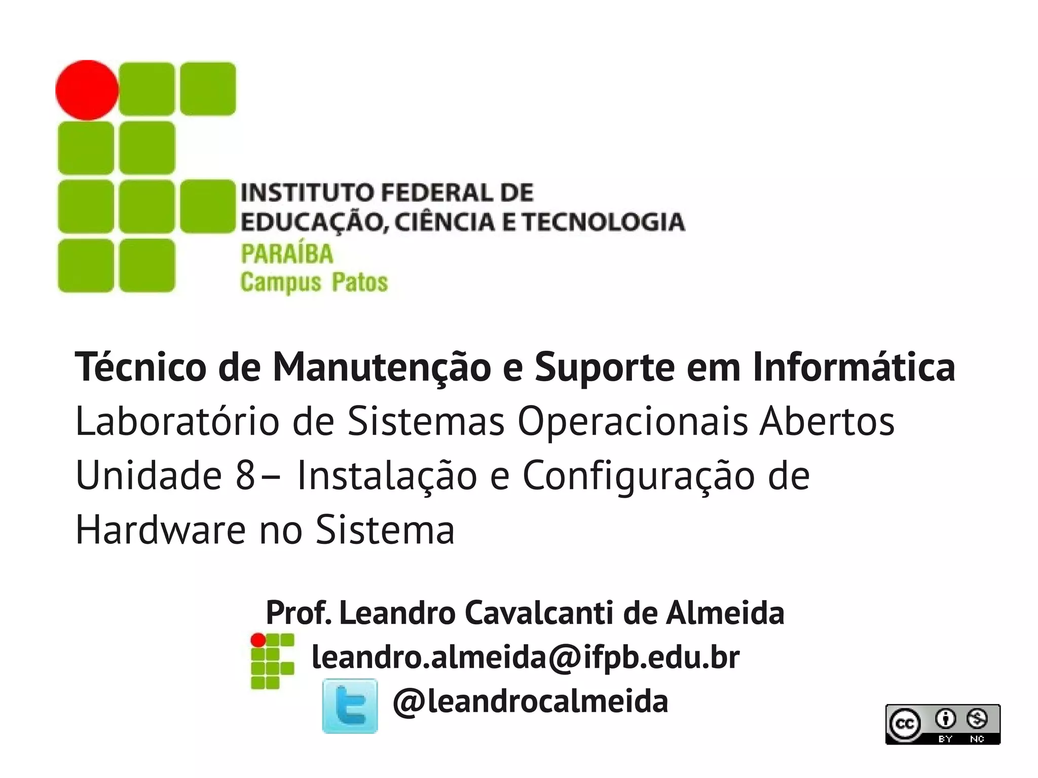 Técnico de Manutenção e Suporte em Informática
Laboratório de Sistemas Operacionais Abertos
Unidade 8– Instalação e Configuração de
Hardware no Sistema
         Prof. Leandro Cavalcanti de Almeida
            leandro.almeida@ifpb.edu.br
                  @leandrocalmeida
 