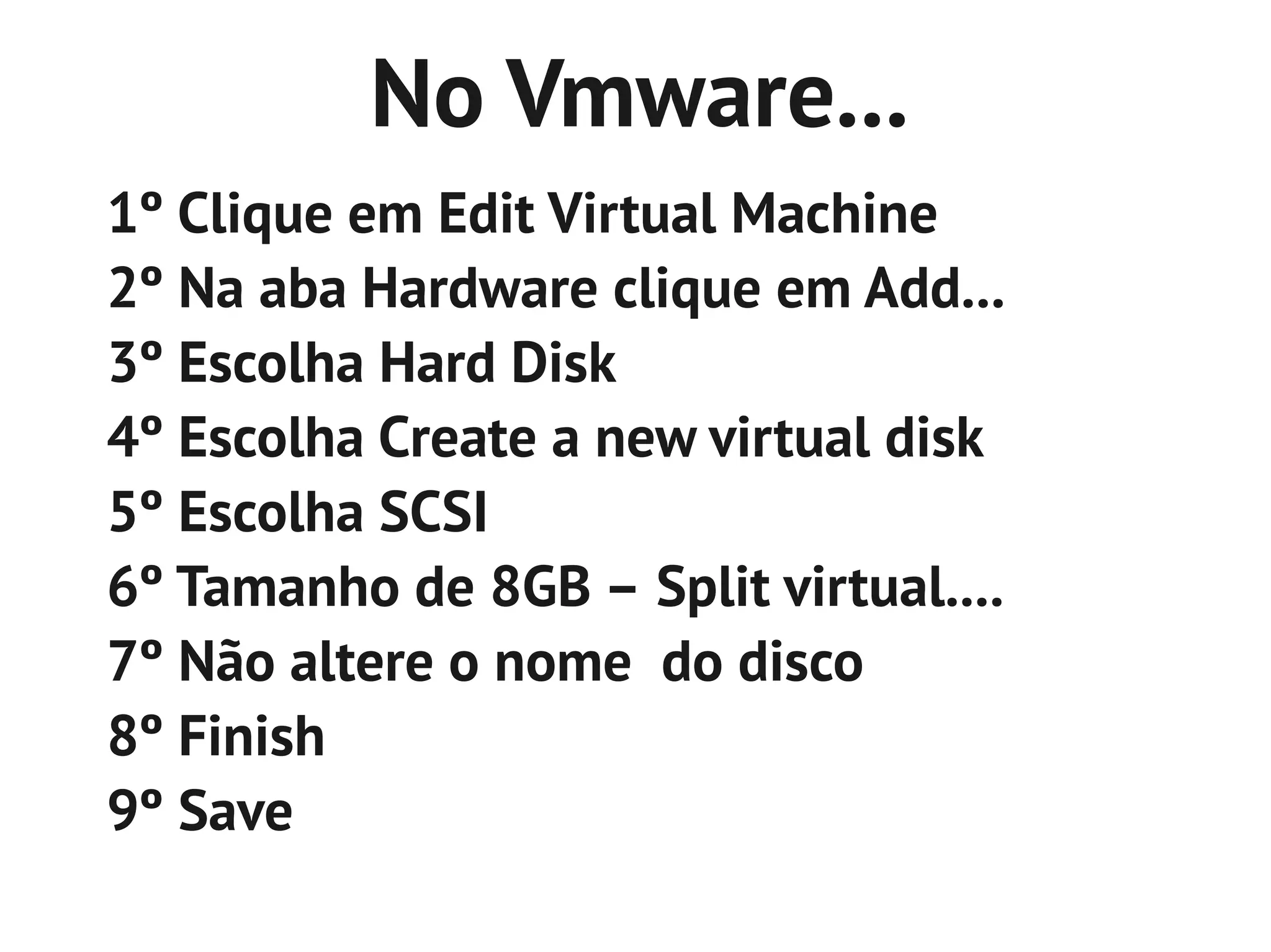 No Vmware...
1º Clique em Edit Virtual Machine
2º Na aba Hardware clique em Add...
3º Escolha Hard Disk
4º Escolha Create a new virtual disk
5º Escolha SCSI
6º Tamanho de 8GB – Split virtual....
7º Não altere o nome do disco
8º Finish
9º Save
 